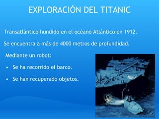 EXPLORACIÓN DEL TITANIC Transatlántico hundido en el océano Atlántico en 1912.   Se encuentra a más de 4000 metros de profundidad .     Mediante un robot:     Se ha recorrido el barco.     Se han recuperado objetos. 