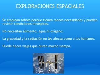 EXPLORACIONES ESPACIALES Se emplean robots porque tienen menos necesidades y pueden resistir condiciones hinóspitas.   No necesitan alimento, agua ni oxígeno.   La gravedad y la radiación no les afecta como a los humanos.   Puede hacer viajes que duren mucho tiempo. 