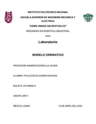 INSTITUTO POLITÉCNICO NACIONAL
ESCUELA SUPERIOR DE INGENIERÍA MECÁNICA Y
ELÉCTRICA
“ESIME UNIDAD AZCAPOTZALCO”
INGENIERÍA EN ROBÓTICA INDUSTRIAL
IPP2
Laboratorio
MODELO CINEMATICO
PROFESOR:RAMIREZGORDILLO JAVIER
ALUMNO: PALACIOS OLIVARESIEANISAI
BOLETA:2019360614
GRUPO: 8RV1
MÉXICO,CDMX 13 DE ABRIL DEL 2022
 
