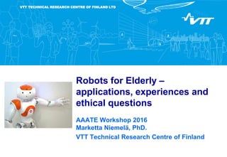 VTT TECHNICAL RESEARCH CENTRE OF FINLAND LTD
Robots for Elderly –
applications, experiences and
ethical questions
AAATE Workshop 2016
Marketta Niemelä, PhD.
VTT Technical Research Centre of Finland
 