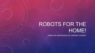 ROBOTS FOR THE
         HOME!
  LEARN THE IMPORTANCE OF OWNING A ROBOT.
 