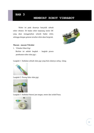12
Robot ini pada dasarnya hanyalah sebuah
robot vibrator. Di badan robot terpasang motor DC
yang akan menggetarkan seluruh badan robot,
sehingga dengan getaran tersebut robot akan bergerak.
Macam – macam Vibrabot
1. Vibrabot Sikat Gigi
Berikut ini adalah langkah – langkah proses
pembuatan robot sikat gigi :
Langkah 1. Sediakan sebuah sikat gigi yang bulu sikatnya saling silang.
Langkah 2. Potong leher sikat gigi.
Langkah 3. Sediakan baterai jam tangan, motor dan isolatif busa.
BAB 3
MEMBUAT ROBOT VIBRABOT
 