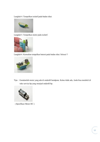 13
Langkah 4. Tempelkan isolatif pada badan sikat.
Langkah 5. Tempelkan motor pada isolatif.
Langkah 6. Kemudian tempelkan baterai pada badan sikat. Selesai !!
Tips : Gunakanlah motor yang ada di onderdil hendpone. Kalau tidak ada, Anda bisa membeli di
toko service hp yang menjual onderdil hp.
( Spesifikasi Motor DC )
 