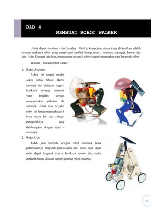 15
Untuk dapat membuat robot bejalan ( Walk ), komponen utama yang dibutuhkan adalah
susunan mekanik robot yang menyerupai mahluk hidup, seperti manusia, serangga, hewan dan
lain – lain. Dengan kata lain, penyusunan mekanik robot sangat menentukan cara bergerak robot.
Macam – macam robot walker :
1. Robot Astronot
Robot ini sangat mudah
sekali untuk dibuat. Robot
astronot ini didesain seperti
layaknya seorang manusia
yang berjalan dengan
menggunakan pakaian ala
astronot. Untuk bisa berjalan
robot ini hanya memerlukan 1
buah motor DC saja sebagai
penggeraknya yang
dihubungkan dengan sendi –
sendinya.
2. Robot Ulat
Tidak jauh berbeda dengan robot astronot, letak
perbedaannya hanyalah penyusunan kaki robot saja. Agar
robot dapat bergerak seperti layaknya seekor ulat, maka
mekanik harus disusun seperti gambar robot tersebut.
BAB 4
MEMBUAT ROBOT WALKER
 