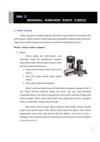 2
A. Sumber Tegangan
Sumber tegangan merupakan komponen elektronika yang memberikan tenaga pada robot
untuk bergerak. Seperti layaknya mahluk hidup pasti membutuhkan makanan untuk beraktivitas.
Tanpa adanya sumber tegangan semua komponen elektronika tidak akan bisa bekerja.
Macam – macam sumber tegangan :
 Baterai
Baterai adalah alat listrik-kimiawi yang
menyimpan energi dan mengeluarkan tenaganya
dalam bentuk listrik. Sebuah baterai biasanya terdiri
dari tiga komponen penting yaitu :
1. Batang karbon sebagai anoda ( kutub positif
baterai ).
2. Seng (Zn) sebagai katoda (kutub negatif
baterai).
3. Pasta sebagai elektrolit (penghantar).
Baterai yang biasa dijual (disposable/sekali pakai) mempunyai tegangan listrik 1,5
volt. Baterai biasanya berbentuk tabung atau kotak. Ada juga yang dinamakan
rechargeable battery, yaitu baterai yang dapat diisi ulang, seperti yang biasa terdapat pada
telepon genggam. Baterai sekali pakai disebut juga dengan baterai primer, sedangkan
baterai isi ulang disebut dengan baterai sekunder.
Baik baterai primer maupun baterai sekunder, kedua-duanya bersifat merubah
energi kimia menjadi energi listrik. Baterai primer hanya bisa dipakai sekali, karena
menggunakan reaksi kimia yang bersifat tidak bisa dibalik ( irreversible reaction ).
Sedangkan baterai sekunder dapat diisi ulang, karena reaksi kimianya bersifat bisa dibalik
( reversible reaction ).
BAB 2
MENGENAL KOMPONEN ROBOT SIMPLE
 