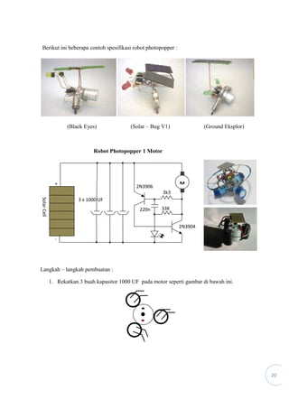 20
Berikut ini beberapa contoh spesifikasi robot photopopper :
(Black Eyes) (Solar – Bug V1) (Ground Eksplor)
Robot Photopopper 1 Motor
Langkah – langkah pembuatan :
1. Rekatkan 3 buah kapasitor 1000 UF pada motor seperti gambar di bawah ini.
3 x 1000 UF
2N3906
2N3904
220n
3k3
SolarCell
+
33K
M
-
 