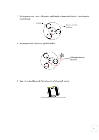 21
2. Hubungkan semua kutub (+) kapasitor pada lingkaran kawat dan kutub (-) kapasitor pada
bagian tengah.
3. Hubungkan rangkaian seperti gambar berikut.
4. Agar robot dapat bergerak, Aturlah posisi robot menjadi miring.
Kawat berbentuk
lingkaran
disolder
Hubungkan dengan
solar sell
 