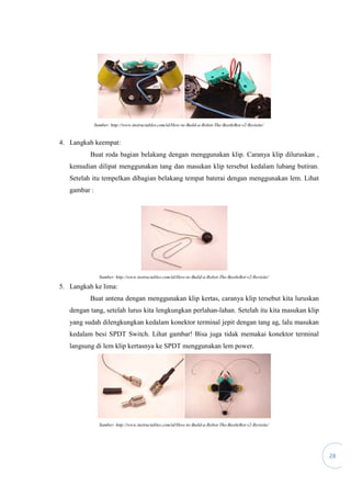 28
Sumber: http://www.instructables.com/id/How-to-Build-a-Robot-The-BeetleBot-v2-Revisite/
4. Langkah keempat:
Buat roda bagian belakang dengan menggunakan klip. Caranya klip diluruskan ,
kemudian dilipat menggunakan tang dan masukan klip tersebut kedalam lubang butiran.
Setelah itu tempelkan dibagian belakang tempat baterai dengan menggunakan lem. Lihat
gambar :
Sumber: http://www.instructables.com/id/How-to-Build-a-Robot-The-BeetleBot-v2-Revisite/
5. Langkah ke lima:
Buat antena dengan menggunakan klip kertas, caranya klip tersebut kita luruskan
dengan tang, setelah lurus kita lengkungkan perlahan-lahan. Setelah itu kita masukan klip
yang sudah dilengkungkan kedalam konektor terminal jepit dengan tang ag, lalu masukan
kedalam besi SPDT Switch. Lihat gambar! Bisa juga tidak memakai konektor terminal
langsung di lem klip kertasnya ke SPDT menggunakan lem power.
Sumber: http://www.instructables.com/id/How-to-Build-a-Robot-The-BeetleBot-v2-Revisite/
 