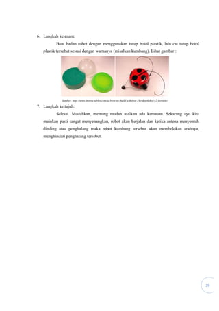 29
6. Langkah ke enam:
Buat badan robot dengan menggunakan tutup botol plastik, lalu cat tutup botol
plastik tersebut sesuai dengan warnanya (misalkan kumbang). Lihat gambar :
Sumber: http://www.instructables.com/id/How-to-Build-a-Robot-The-BeetleBot-v2-Revisite/
7. Langkah ke tujuh:
Selesai. Mudahkan, memang mudah asalkan ada kemauan. Sekarang ayo kita
mainkan pasti sangat menyenangkan, robot akan berjalan dan ketika antena menyentuh
dinding atau penghalang maka robot kumbang tersebut akan membelokan arahnya,
menghindari penghalang tersebut.
 