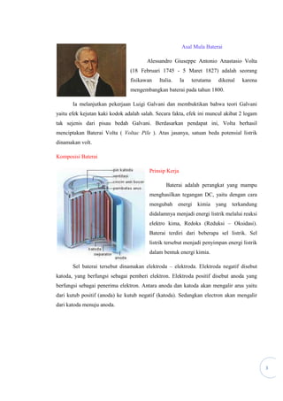 3
Asal Mula Baterai
Alessandro Giuseppe Antonio Anastasio Volta
(18 Februari 1745 - 5 Maret 1827) adalah seorang
fisikawan Italia. Ia terutama dikenal karena
mengembangkan baterai pada tahun 1800.
Ia melanjutkan pekerjaan Luigi Galvani dan membuktikan bahwa teori Galvani
yaitu efek kejutan kaki kodok adalah salah. Secara fakta, efek ini muncul akibat 2 logam
tak sejenis dari pisau bedah Galvani. Berdasarkan pendapat ini, Volta berhasil
menciptakan Baterai Volta ( Voltac Pile ). Atas jasanya, satuan beda potensial listrik
dinamakan volt.
Komposisi Baterai
Prinsip Kerja
Baterai adalah perangkat yang mampu
menghasilkan tegangan DC, yaitu dengan cara
mengubah energi kimia yang terkandung
didalamnya menjadi energi listrik melalui reaksi
elektro kima, Redoks (Reduksi – Oksidasi).
Baterai terdiri dari beberapa sel listrik. Sel
listrik tersebut menjadi penyimpan energi listrik
dalam bentuk energi kimia.
Sel baterai tersebut dinamakan elektroda – elektroda. Elektroda negatif disebut
katoda, yang berfungsi sebagai pemberi elektron. Elektroda positif disebut anoda yang
berfungsi sebagai penerima elektron. Antara anoda dan katoda akan mengalir arus yaitu
dari kutub positif (anoda) ke kutub negatif (katoda). Sedangkan electron akan mengalir
dari katoda menuju anoda.
 