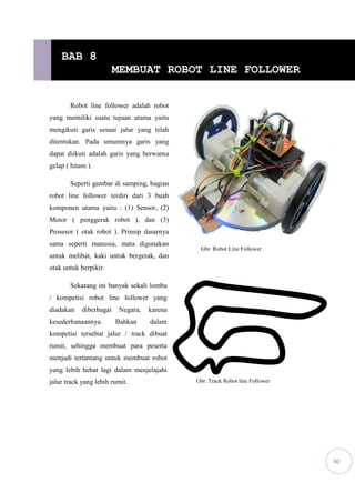 30
Robot line follower adalah robot
yang memiliki suatu tujuan utama yaitu
mengikuti garis sesuai jalur yang telah
ditentukan. Pada umumnya garis yang
dapat diikuti adalah garis yang berwarna
gelap ( hitam ).
Seperti gambar di samping, bagian
robot line follower terdiri dari 3 buah
komponen utama yaitu : (1) Sensor, (2)
Motor ( penggerak robot ), dan (3)
Prosesor ( otak robot ). Prinsip dasarnya
sama seperti manusia, mata digunakan
untuk melihat, kaki untuk bergerak, dan
otak untuk berpikir.
Sekarang ini banyak sekali lomba
/ kompetisi robot line follower yang
diadakan diberbagai Negara, karena
kesederhanaannya. Bahkan dalam
kompetisi tersebut jalur / track dibuat
rumit, sehingga membuat para peserta
menjadi tertantang untuk membuat robot
yang lebih hebat lagi dalam menjelajahi
jalur track yang lebih rumit. Gbr. Track Robot line Follower
BAB 8
MEMBUAT ROBOT LINE FOLLOWER
Gbr. Robot Line Follower
 
