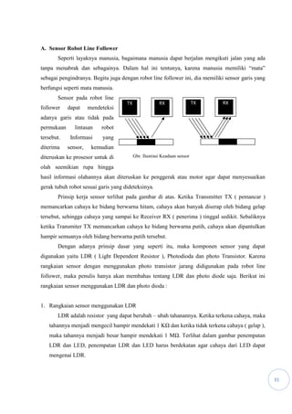 31
A. Sensor Robot Line Follower
Seperti layaknya manusia, bagaimana manusia dapat berjalan mengikuti jalan yang ada
tanpa menabrak dan sebagainya. Dalam hal ini tentunya, karena manusia memiliki “mata”
sebagai pengindranya. Begitu juga dengan robot line follower ini, dia memiliki sensor garis yang
berfungsi seperti mata manusia.
Sensor pada robot line
follower dapat mendeteksi
adanya garis atau tidak pada
permukaan lintasan robot
tersebut. Informasi yang
diterima sensor, kemudian
diteruskan ke prosesor untuk di
olah seemikian rupa hingga
hasil informasi olahannya akan diteruskan ke penggerak atau motor agar dapat menyesuaikan
gerak tubuh robot sesuai garis yang dideteksinya.
Prinsip kerja sensor terlihat pada gambar di atas. Ketika Transmitter TX ( pemancar )
memancarkan cahaya ke bidang berwarna hitam, cahaya akan banyak diserap oleh bidang gelap
tersebut, sehingga cahaya yang sampai ke Receiver RX ( penerima ) tinggal sedikit. Sebaliknya
ketika Transmiter TX memancarkan cahaya ke bidang berwarna putih, cahaya akan dipantulkan
hampir semuanya oleh bidang berwarna putih tersebut.
Dengan adanya prinsip dasar yang seperti itu, maka komponen sensor yang dapat
digunakan yaitu LDR ( Light Dependent Resistor ), Photodioda dan photo Transistor. Karena
rangkaian sensor dengan menggunakan photo transistor jarang didigunakan pada robot line
follower, maka penulis hanya akan membahas tentang LDR dan photo diode saja. Berikut ini
rangkaian sensor menggunakan LDR dan photo dioda :
1. Rangkaian sensor menggunakan LDR
LDR adalah resistor yang dapat berubah – ubah tahanannya. Ketika terkena cahaya, maka
tahannya menjadi mengecil hampir mendekati 1 KΩ dan ketika tidak terkena cahaya ( gelap ),
maka tahannya menjadi besar hampir mendekati 1 MΩ. Terlihat dalam gambar penempatan
LDR dan LED, penempatan LDR dan LED harus berdekatan agar cahaya dari LED dapat
mengenai LDR.
TX RXTX RX
Gbr. Ilustrasi Keadaan sensor
 