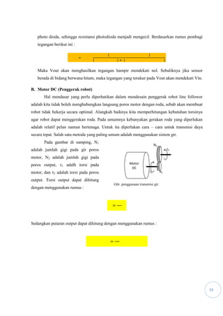 33
photo dioda, sehingga resistansi photodioda menjadi mengecil. Berdasarkan rumus pembagi
tegangan berikut ini :
=
( )
( ) + ( )
Maka Vout akan menghasilkan tegangan hampir mendekati nol. Sebaliknya jika sensor
berada di bidang berwana hitam, maka tegangan yang terukur pada Vout akan mendekati Vin.
B. Motor DC (Penggerak robot)
Hal mendasar yang perlu diperhatikan dalam mendesain penggerak robot line follower
adalah kita tidak boleh menghubungkan langsung poros motor dengan roda, sebab akan membuat
robot tidak bekerja secara optimal. Alangkah baiknya kita memperhitungan kebutuhan torsinya
agar robot dapat menggerakan roda. Pada umumnya kebanyakan gerakan roda yang diperlukan
adalah relatif pelan namun bertenaga. Untuk itu diperlukan cara – cara untuk transmisi daya
secara tepat. Salah satu metoda yang paling umum adalah menggunakan sistem gir.
Pada gambar di samping, N1
adalah jumlah gigi pada gir poros
motor, N2 adalah jumlah gigi pada
poros output, τ1 adalh torsi pada
motor, dan τ2 adalah torsi pada poros
output. Torsi output dapat dihitung
dengan menggunakan rumus :
=
Sedangkan putaran output dapat dihitung dengan menggunakan rumus :
=
τ2
τ1
N2
N1
Motor
DC
Gbr. penggunaan transmisi gir
 
