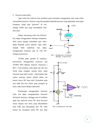 34
C. Prosesor (otak robot)
Agar robot line follower bisa membaca garis kemudian menggerakan roda, maka robot
memerlukan prosesor. Prosesor yang kita gunakan bukanlah prosesor yang digunakan sama pada
komputer, tetapi kata “prosesor” di sini
sebagai istilah saja yang menandakan otak
dari robot.
Dalam merancang robot line follower
kita dapat menggunakan berbagai komponen
aktif sesuai dengan kebutuhan agar robot
dapat bergerak secara optimal. Agar robot
tampak lebih sederhana kita dapat
menggunakan transistor atau IC LM 324
sebagai prosesornya.
Terlihat pada gambar di samping,
prosesornya menggunakan transistor tipe
2N3904 NPN Bipolar Junction Transistor (
BJT ). Cara kerjanya yaitu pada saat ada arus
listrik yang mengalir menuju basis maka
transistor akan aktif, seolah – olah kolektor dan
emitor menyatu seperti sebuah saklar. Ini
berarti motor DC akan aktif. Kemudian pada
saat tidak ada arus listrik yang mengalir ke
basis, maka motor DCpun tidak aktif.
Keuntungan menggunakan transistor
yaitu kita dapat mengoprasikan transistor
diwilayah liniernya, sehingga arus di kolektor
pada saat melewati motor DC akan bevariasi
sesuai dengan arus basis yang dikendalikan
oleh LDR atau photodioda dan VR. Oleh
karena itu, kecepatan motor DC pun akan
input
+ 4,5V
Gbr. Rangkaian prosesor
dengan transistor
(pembanding)
Gbr.ranagkaian Op-Amp
 