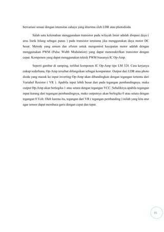 35
bervariasi sesuai dengan intensitas cahaya yang diterima oleh LDR atau photodioda.
Salah satu kelemahan menggunakan transistor pada wilayah linier adalah disipasi daya (
arus lisrik hilang sebagai panas ) pada transistor terutama jika menggunakan daya motor DC
besar. Metode yang umum dan efisien untuk mengontrol kecepatan motor adalah dengan
menggunakan PWM (Pulse Width Modulation) yang dapat menonaktifkan transistor dengan
cepat. Komponen yang dapat menggunakan teknik PWM biasanya IC Op-Amp.
Seperti gambar di samping, terlihat komponen IC Op-Amp tipe LM 324. Cara kerjanya
cukup sederhana, Op-Amp tersebut difungsikan sebagai komparator. Output dari LDR atau photo
dioda yang masuk ke input inverting Op-Amp akan dibandingkan dengan tegangan tertentu dari
Variabel Resistor ( VR ). Apabila input lebih besar dari pada tegangan pembandingnya, maka
output Op-Amp akan berlogika 1 atau setara dengan tegangan VCC. Sebaliknya apabila tegangan
input kurang dari tegangan pembandingnya, maka outputnya akan berlogika 0 atau setara dengan
tegangan 0 Volt. Oleh karena itu, tegangan dari VR ( tegangan pembanding ) inilah yang kita atur
agar sensor dapat membaca garis dengan cepat dan tepat.
 