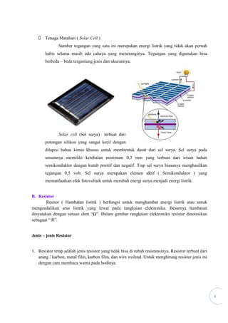 4
 Tenaga Matahari ( Solar Cell )
Sumber tegangan yang satu ini merupakan energi listrik yang tidak akan pernah
habis selama masih ada cahaya yang meneranginya. Tegangan yang digunakan bisa
berbeda – beda tergantung jenis dan ukurannya.
Solar cell (Sel surya) terbuat dari
potongan silikon yang sangat kecil dengan
dilapisi bahan kimia khusus untuk membentuk dasar dari sel surya. Sel surya pada
umumnya memiliki ketebalan minimum 0,3 mm yang terbuat dari irisan bahan
semikonduktor dengan kutub positif dan negatif. Tiap sel surya biasanya menghasilkan
tegangan 0,5 volt. Sel surya merupakan elemen aktif ( Semikonduktor ) yang
memanfaatkan efek fotovoltaik untuk merubah energi surya menjadi energi listrik.
B. Resistor
Resitor ( Hambatan listrik ) berfungsi untuk menghambat energi listrik atau untuk
mengendalikan arus listrik yang lewat pada rangkaian elektronika. Besarnya hambatan
dinyatakan dengan satuan ohm “Ω”. Dalam gambar rangkaian elektronika resistor dinotasikan
sebagaai “ R”.
Jenis – jenis Resistor
1. Resistor tetap adalah jenis resistor yang tidak bisa di rubah resistansinya. Resistor terbuat dari
arang / karbon, metal film, karbon film, dan wire wolend. Untuk menghitung resistor jenis ini
dengan cara membaca warna pada bodinya.
 