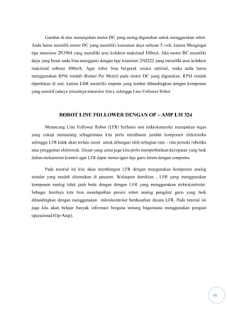 40
Gambar di atas menunjukan motor DC yang sering digunakan untuk menggerakan robot.
Anda harus memilih motor DC yang memiliki konsumsi daya sebesar 5 volt, karena Mengingat
tipe transistor 2N3904 yang memiliki arus kolektor maksimal 100mA. Jika motor DC memiliki
daya yang besar anda bisa mengganti dengan tipe transistor 2N2222 yang memiliki arus kolektor
maksimal sebesar 800mA. Agar robot bisa bergerak secara optimal, maka anda harus
menggunakan RPM rendah (Rotasi Per Menit) pada motor DC yang digunakan. RPM rendah
diperlukan di sini, karena LDR memiliki respons yang lambat dibandingkan dengan komponen
yang sensitif cahaya (misalnya transistor foto), sehingga Line Follower Robot
ROBOT LINE FOLLOWER DENGAN OP – AMP LM 324
Merancang Line Follower Robot (LFR) berbasis non mikrokontroler merupakan tugas
yang cukup menantang sebagaimana kita perlu membatasi jumlah komponen elektronika
sehingga LFR tidak akan terlalu rumit untuk dibangun oleh sebagian rata – rata pemula robotika
atau penggemar elektronik. Disaat yang sama juga kita perlu memperhatikan kecepatan yang baik
dalam mekanisme kontrol agar LFR dapat menavigasi laju garis hitam dengan sempurna.
Pada tutorial ini kita akan membangun LFR dengan mengunakan komponen analog
standar yang mudah ditemukan di pasaran. Walaupun demikian , LFR yang menggunakan
komponen analog tidak jauh beda dengan dengan LFR yang menggunakan mikrokontroler.
Sebagai hasilnya kita bisa mendapatkan presisi robot analog pengikut garis yang baik
dibandingkan dengan menggunakan mikrokontroler berdasarkan desain LFR. Pada tutorial ini
juga kita akan belajar banyak informasi berguna tentang bagaimana menggunakan penguat
operasional (Op-Amp).
 