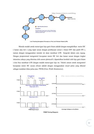42
Metode mudah untuk menavigasi laju garis hitam adalah dengan mengaktifkan motor DC
( kanan atau kiri ) yang tepat sesuai dengan pembacaan sensor ( hitam OFF dan putih ON ),
namun dengan menggunakan metode ini akan membuat LFR bergerak dalam cara zigzag.
Dengan proporsional mengontrol kecepatan motor DC kiri dan kanan sesuai dengan tingkat
intensitas cahaya yang diterima oleh sensor photocell ( dipantulkan kembali oleh laju garis hitam
) kita bisa membuat LFR dengan mudah menavigasi laju ini. Teknik umum untuk mengontrol
kecepatan motor DC secara efisien adalah dengan menggunakan sinyal pulsa yang dikenal
sebagai modulasi lebar pulsa atau PWM (Pulse Width Modulation).
 