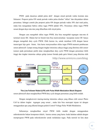 43
PWM pada dasarnya adalah pulsa aktif dengan sinyal periode waktu konstan atau
frekuensi. Proporsi pulsa ON untuk periode waktu pulsa disebut "siklus" dan dinyatakan dalam
persentase. Sebagai contoh jika proporsi pulsa ON dengan periode waktu 50% dari total pulsa,
maka kita mengatakan bahwa siklus tugas PWM adalah 50%. Persentase siklus tugas PWM
sesuai dengan daya rata-rata yang dihasilkan oleh sinyal pulsa.
Dengan cara mengubah siklus tugas PWM, kita bisa mengubah tegangan rata-rata di
terminal motor DC. Dalam hal ini berarti kita bisa memvariasikan kecepatan motor DC hanya
dengan mengubah duty cycle PWM. Oleh karena itu, untuk membuat LFR dengan lancar
menavigasi laju garis hitam, kita harus menyesuaikan siklus tugas PWM menurut pembacaan
sensor photocell. Lampu terang dengan tingkat intensitas cahaya tinggi yang diterima oleh sensor
(sensor pada permukaan putih) akan menghasilkan duty cycle PWM dengan persentase lebih
tinggi dan tingkat intensitas cahaya gelap (sensor berada pada garis hitam) yang diterima oleh
sensor photocell akan menghasilkan PWM duty cycle dengan persentase yang lebih rendah.
Dengan mengkonversi masing-masing intensitas cahaya yang dibaca oleh sensor Photo
Cell ke dalam tingkat tegangan yang sesuai , maka kita bisa mencapai tujuan ini dengan
menggunakan apa yang dikenal dengan pokok Control Voltage Pulse Width Modulation.
Sebenarnya menghasilkan sinyal PWM lebih mudah dengan menggunakan
mikrokontroler bukan komponen diskrit, karena semua yang harus Anda lakukan adalah dengan
memprogram PWM pada mikrokontroler untuk melakukan tugas. Pada tutorial ini kita akan
 