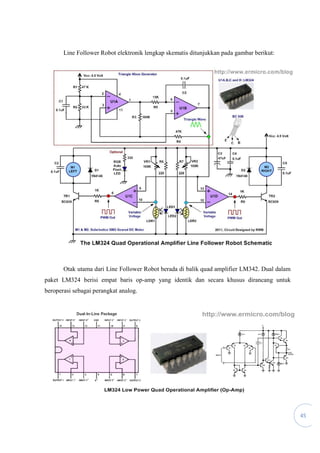 45
Line Follower Robot elektronik lengkap skematis ditunjukkan pada gambar berikut:
Otak utama dari Line Follower Robot berada di balik quad amplifier LM342. Dual dalam
paket LM324 berisi empat baris op-amp yang identik dan secara khusus dirancang untuk
beroperasi sebagai perangkat analog.
 