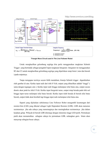 50
Untuk menghasilkan gelombang segitiga kita perlu menggunakan rangkaian Schmitt
Trigger yang bertindak sebagai pengaktif input rangkaian Integrator. Integrator ini menggunakan
R5 dan C2 untuk menghasilkan gelombang segitiga yang diperlukan ramp linier ( atas dan bawah
) pada outputnya.
Tanpa mengupas teorinya secara lebih mendalam, kinerja Schmitt trigger digambarkan
oleh gambar di atas. Ketika input naik dari titik 0 Volt, output yang dihasilkan adalah “tinggi” (
sama dengan tegangan catu ). Ketika input naik hingga malampaui nilai batas atas, output secara
drastis akan jatuh ke titik 0 Volt. Ketika input bergerak turun, output tetap berada pada titik nol
hingga input turun melampui nilai batas bawah. Ketika input telah berada di bawah nilai batas
bawah, output tidak akan berubah lagi hingga input naik melampaui nilai batas atas.
Seperti yang dijelaskan sebelumnya Line Follower Robot mengambil keuntungan dari
resistor-foto (CdS) yang dikenal sebagai Light Dependent Resistor (LDR). LDR akan menurun
resistensinya jika ada cahaya yang meneranginya dan meningkatkan resistansinya jika dalam
keadaan gelap. Wilayah di bawah LDR diterangi dengan intensitas tinggi LED putih. Permukaan
putih akan memantulkan sebagian cahaya ke permukaan LDR, sedangkan garis hitam akan
menyerap sebagian besar cahaya.
 