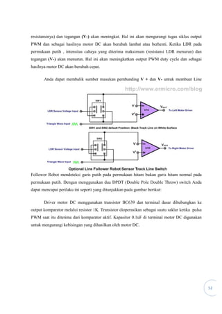 52
resistansinya) dan tegangan (V-) akan meningkat. Hal ini akan mengurangi tugas siklus output
PWM dan sebagai hasilnya motor DC akan berubah lambat atau berhenti. Ketika LDR pada
permukaan putih , intensitas cahaya yang diterima maksimum (resistansi LDR menurun) dan
tegangan (V-) akan menurun. Hal ini akan meningkatkan output PWM duty cycle dan sebagai
hasilnya motor DC akan berubah cepat.
Anda dapat membalik sumber masukan pembanding V + dan V- untuk membuat Line
Follower Robot mendeteksi garis putih pada permukaan hitam bukan garis hitam normal pada
permukaan putih. Dengan menggunakan dua DPDT (Double Pole Double Throw) switch Anda
dapat mencapai perilaku ini seperti yang ditunjukkan pada gambar berikut:
Driver motor DC menggunakan transistor BC639 dan terminal dasar dihubungkan ke
output komparator melalui resistor 1K. Transistor dioperasikan sebagai suatu saklar ketika pulsa
PWM saat itu diterima dari komparator aktif. Kapasitor 0.1uF di terminal motor DC digunakan
untuk mengurangi kebisingan yang dihasilkan oleh motor DC.
 