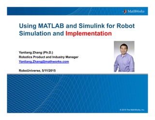 1© 2015 The MathWorks, Inc.
Using MATLAB and Simulink for Robot
Simulation and Implementation
Yanliang Zhang (Ph.D.)
Robotics Product and Industry Manager
Yanliang.Zhang@mathworks.com
RoboUniverse, 5/11/2015
 