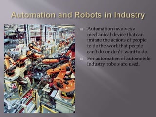  Automation involves a
mechanical device that can
imitate the actions of people
to do the work that people
can’t do or don’t want to do.
 For automation of automobile
industry robots are used.
 