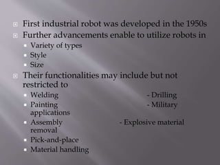  First industrial robot was developed in the 1950s
 Further advancements enable to utilize robots in
 Variety of types
 Style
 Size
 Their functionalities may include but not
restricted to
 Welding - Drilling
 Painting - Military
applications
 Assembly - Explosive material
removal
 Pick-and-place
 Material handling
 