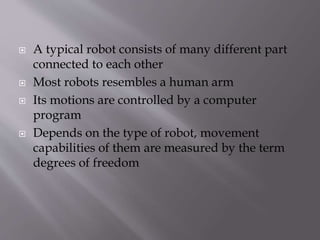  A typical robot consists of many different part
connected to each other
 Most robots resembles a human arm
 Its motions are controlled by a computer
program
 Depends on the type of robot, movement
capabilities of them are measured by the term
degrees of freedom
 