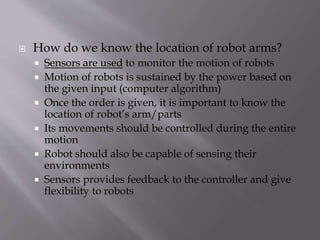  How do we know the location of robot arms?
 Sensors are used to monitor the motion of robots
 Motion of robots is sustained by the power based on
the given input (computer algorithm)
 Once the order is given, it is important to know the
location of robot’s arm/parts
 Its movements should be controlled during the entire
motion
 Robot should also be capable of sensing their
environments
 Sensors provides feedback to the controller and give
flexibility to robots
 