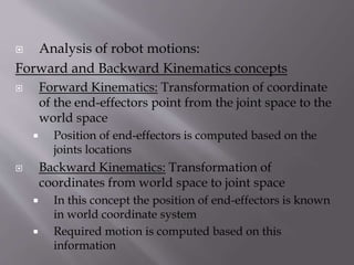  Analysis of robot motions:
Forward and Backward Kinematics concepts
 Forward Kinematics: Transformation of coordinate
of the end-effectors point from the joint space to the
world space
 Position of end-effectors is computed based on the
joints locations
 Backward Kinematics: Transformation of
coordinates from world space to joint space
 In this concept the position of end-effectors is known
in world coordinate system
 Required motion is computed based on this
information
 