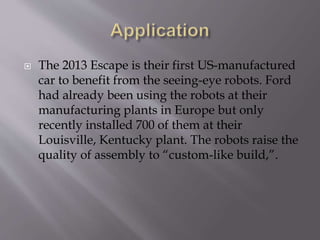  The 2013 Escape is their first US-manufactured
car to benefit from the seeing-eye robots. Ford
had already been using the robots at their
manufacturing plants in Europe but only
recently installed 700 of them at their
Louisville, Kentucky plant. The robots raise the
quality of assembly to “custom-like build,”.
 