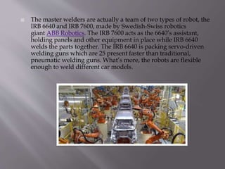 The master welders are actually a team of two types of robot, the
IRB 6640 and IRB 7600, made by Swedish-Swiss robotics
giant ABB Robotics. The IRB 7600 acts as the 6640’s assistant,
holding panels and other equipment in place while IRB 6640
welds the parts together. The IRB 6640 is packing servo-driven
welding guns which are 25 present faster than traditional,
pneumatic welding guns. What’s more, the robots are flexible
enough to weld different car models.
 