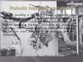 Material handling is the most popular application with
38% of operational stock of industrial robots worldwide.
This includes robotic machine tending, palatalizing and
various operations for metal machining and plastic
moulding. With the introduction of collaborative robots in
the last few years, this part of the market is always
increasing.
 