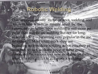  This segment mostly includes spot welding and
arc welding which is mainly used by the
automotive industry. Spot welding is still more po
pular than robotic arc welding but not for long;
as arc welding is becoming very popular in the me
tal industry. More small work shop are
beginning to introduce welding robot into their pr
oduction. In fact, with the price of robot going
down and the various tool now available on the m
arket, it is now easier to automate a welding
process.
 