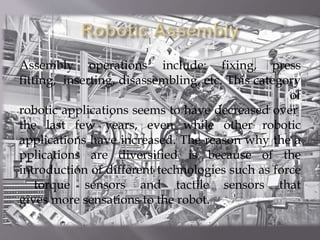 Assembly operations include: fixing, press
fitting, inserting, disassembling, etc. This category
of
robotic applications seems to have decreased over
the last few years, even while other robotic
applications have increased. The reason why the a
pplications are diversified is because of the
introduction of different technologies such as force
torque sensors and tactile sensors that
gives more sensations to the robot.
 