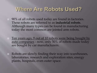  90% of all robots used today are found in factories.
These robots are referred to as industrial robots.
Although many types can be found in manufacturing
today the most common are jointed arm robots.
 Ten years ago, 9 out of 10 robots were being bought by
auto companies - now, only 50% of robots made today
are bought by car manufacturers.
 Robots are slowly finding their way into warehouses,
laboratories, research and exploration sites, energy
plants, hospitals, even outer space.
 