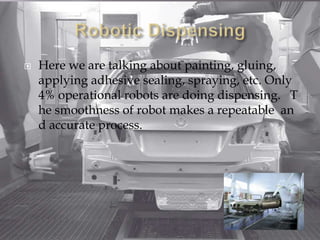  Here we are talking about painting, gluing,
applying adhesive sealing, spraying, etc. Only
4% operational robots are doing dispensing. T
he smoothness of robot makes a repeatable an
d accurate process.
 