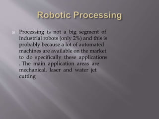  Processing is not a big segment of
industrial robots (only 2%) and this is
probably because a lot of automated
machines are available on the market
to do specifically these applications
. The main application areas are
mechanical, laser and water jet
cutting
 