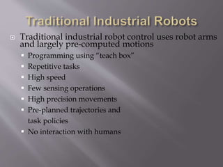  Traditional industrial robot control uses robot arms
and largely pre-computed motions
 Programming using “teach box”
 Repetitive tasks
 High speed
 Few sensing operations
 High precision movements
 Pre-planned trajectories and
task policies
 No interaction with humans
 