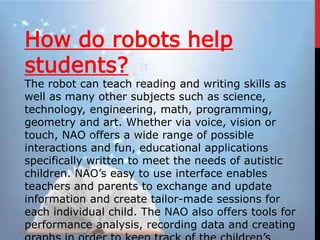 How do robots help
students?
The robot can teach reading and writing skills as
well as many other subjects such as science,
technology, engineering, math, programming,
geometry and art. Whether via voice, vision or
touch, NAO offers a wide range of possible
interactions and fun, educational applications
specifically written to meet the needs of autistic
children. NAO’s easy to use interface enables
teachers and parents to exchange and update
information and create tailor-made sessions for
each individual child. The NAO also offers tools for
performance analysis, recording data and creating
 