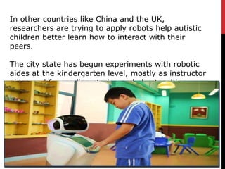 In other countries like China and the UK,
researchers are trying to apply robots help autistic
children better learn how to interact with their
peers.
The city state has begun experiments with robotic
aides at the kindergarten level, mostly as instructor
aides and for reading stories and also teaching
social interactions.
 