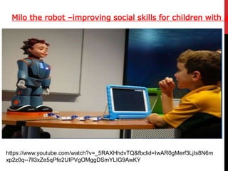 Milo the robot –improving social skills for children with a
https://www.youtube.com/watch?v=_5RAXHhdvTQ&fbclid=IwAR0gMerf3LjIs8N6m
xp2z0q--7ll3xZe5qPfe2UIPVgOMggDSmYLIG9AwKY
 