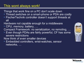 This wont always work!
Things that work fine on a PC don’t scale down
• Thread switches on a smart-phone or PDA are costly
• FischerTechnik controller doesn’t support threads at
  all
Hardware not capable enough for a middleware
• CPU, memory, battery, …
Compact Framework: no serialization, no remoting, …
• Even though PDAs are fairly powerful, CF has some
  severe restrictions
Now think of even smaller devices
• Embedded controllers, wrist-watches, sensor
  networks, …
 