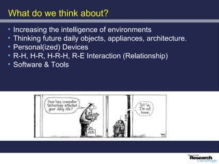 What do we think about?
•   Increasing the intelligence of environments
•   Thinking future daily objects, appliances, architecture.
•   Personal(ized) Devices
•   R-H, H-R, H-R-H, R-E Interaction (Relationship)
•   Software & Tools
 
