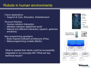 Robots in human environments

Future Applications
• Support & Care, Education, Entertainment

Personal Robotics
• Human-robotics Interaction
• Mediator between digital/real world
• Natural and affective interaction (speech, gestures,
  emotions)
                                                         From nature to
                                                         software models
New programming paradigms
• Body inspired software architecture (Pisa)
• Meta-programming models (Berlin)



 What is needed that robots could be successfully
 integrated in our everyday life? What are key
 technical issues?
 