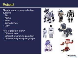 Robots!
Already many commercial robots
available
• Aibo
• Asimo
• Hoap
• fischertechnik
• Lego
• …
How to program them?
• Different tools
• Different programing paradigm
• Different programing languages
 