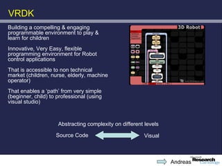VRDK
Building a compelling & engaging
programmable environment to play &
learn for children
Innovative, Very Easy, flexible
programming environment for Robot
control applications
That is accessible to non technical
market (children, nurse, elderly, machine
operator)
That enables a ‘path’ from very simple
(beginner, child) to professional (using
visual studio)



                     Abstracting complexity on different levels

                    Source Code                         Visual



                                                                  Andreas
 