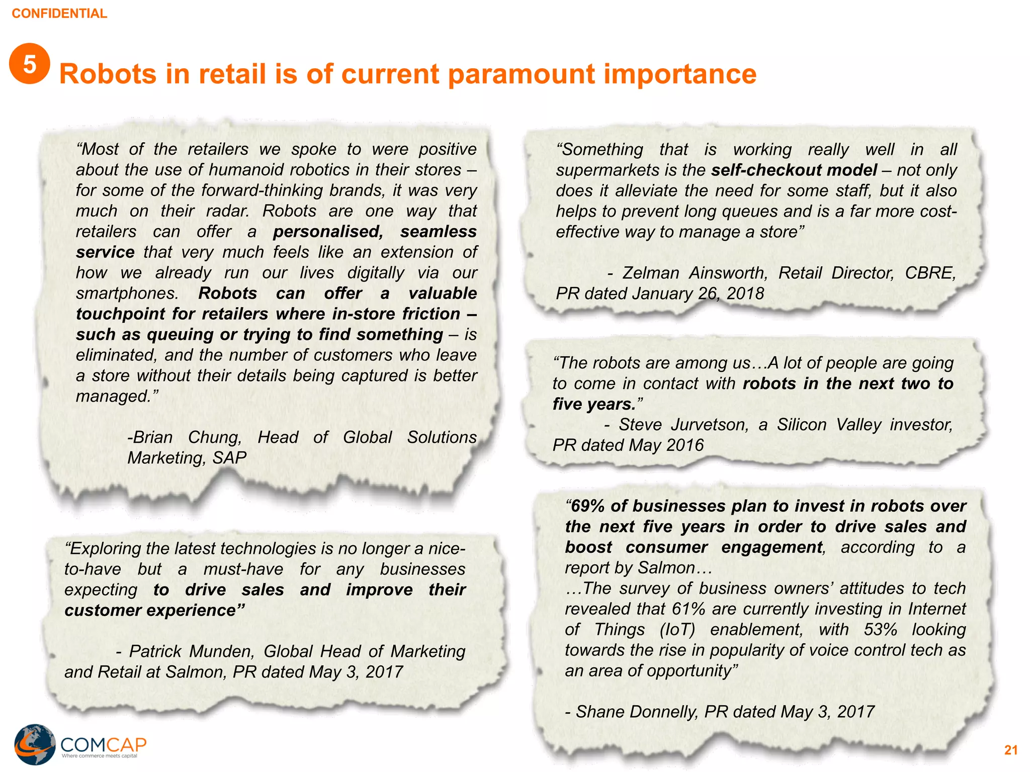 CONFIDENTIAL
21
Robots in retail is of current paramount importance
“Most of the retailers we spoke to were positive
about the use of humanoid robotics in their stores –
for some of the forward-thinking brands, it was very
much on their radar. Robots are one way that
retailers can offer a personalised, seamless
service that very much feels like an extension of
how we already run our lives digitally via our
smartphones. Robots can offer a valuable
touchpoint for retailers where in-store friction –
such as queuing or trying to find something – is
eliminated, and the number of customers who leave
a store without their details being captured is better
managed.”
-Brian Chung, Head of Global Solutions
Marketing, SAP
“Exploring the latest technologies is no longer a nice-
to-have but a must-have for any businesses
expecting to drive sales and improve their
customer experience”
- Patrick Munden, Global Head of Marketing
and Retail at Salmon, PR dated May 3, 2017
“Something that is working really well in all
supermarkets is the self-checkout model – not only
does it alleviate the need for some staff, but it also
helps to prevent long queues and is a far more cost-
effective way to manage a store”
- Zelman Ainsworth, Retail Director, CBRE,
PR dated January 26, 2018
“The robots are among us…A lot of people are going
to come in contact with robots in the next two to
five years.”
- Steve Jurvetson, a Silicon Valley investor,
PR dated May 2016
“69% of businesses plan to invest in robots over
the next five years in order to drive sales and
boost consumer engagement, according to a
report by Salmon…
…The survey of business owners’ attitudes to tech
revealed that 61% are currently investing in Internet
of Things (IoT) enablement, with 53% looking
towards the rise in popularity of voice control tech as
an area of opportunity”
- Shane Donnelly, PR dated May 3, 2017
5
 